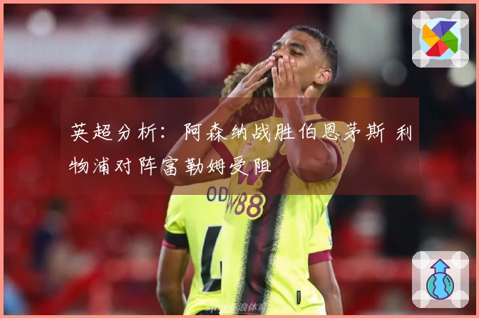英超分析：阿森纳战胜伯恩茅斯 利物浦对阵富勒姆受阻