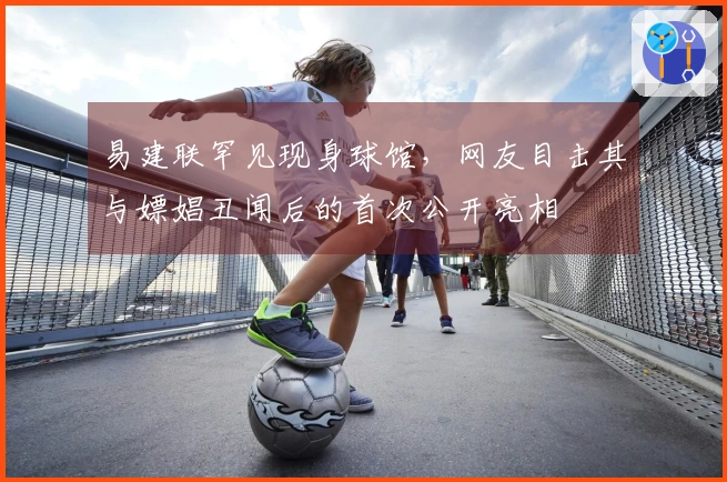 易建联罕见现身球馆，网友目击其与嫖娼丑闻后的首次公开亮相