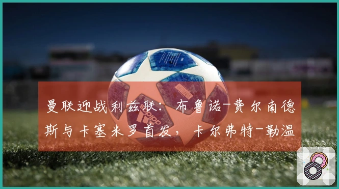 曼联迎战利兹联：布鲁诺-费尔南德斯与卡塞米罗首发，卡尔弗特-勒温和奥卡福尔出场