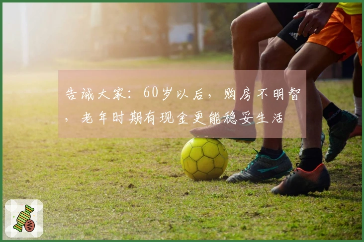 告诫大家：60岁以后，购房不明智，老年时期有现金更能稳妥生活