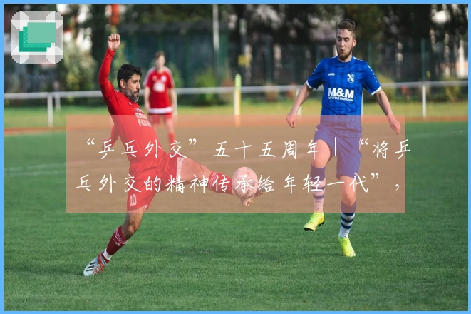 “乒乓外交”五十五周年｜“将乒乓外交的精神传承给年轻一代”，当今世界比以往任何时候都更为迫切需要这种精神