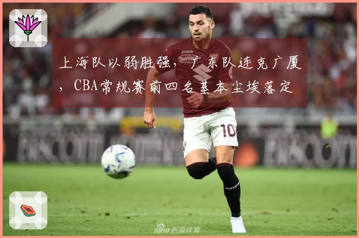 上海队以弱胜强，广东队连克广厦，CBA常规赛前四名基本尘埃落定
