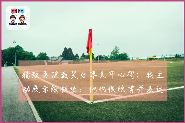 精致男孩戴昊分享美甲心得：我主动展示给教练，他也很欣赏并表达了赞赏。