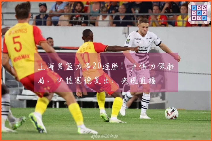 上海男篮力争20连胜！卢伟力保胜局，怀特塞德复出，央视直播