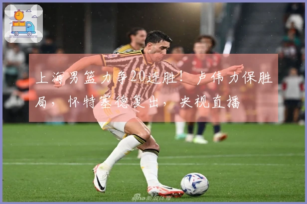 上海男篮力争20连胜！卢伟力保胜局，怀特塞德复出，央视直播