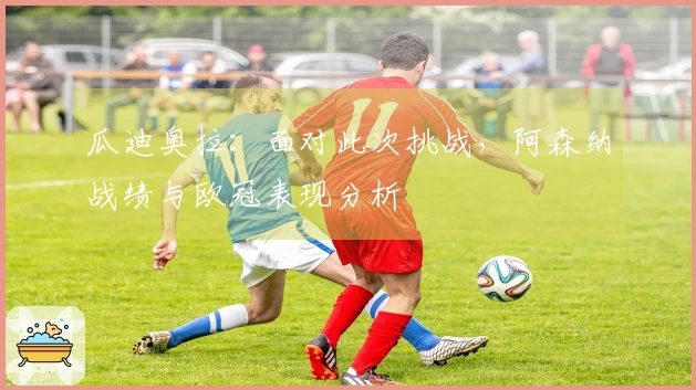 瓜迪奥拉：面对此次挑战，阿森纳战绩与欧冠表现分析