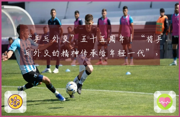 “乒乓外交”五十五周年｜“将乒乓外交的精神传承给年轻一代”，当今世界比以往任何时候都更为迫切需要这种精神