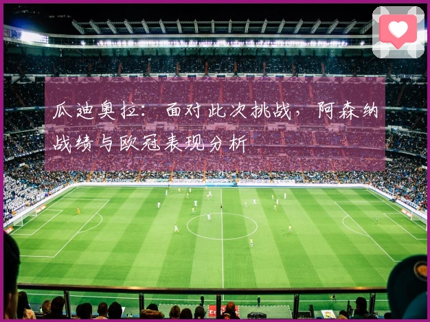 瓜迪奥拉：面对此次挑战，阿森纳战绩与欧冠表现分析