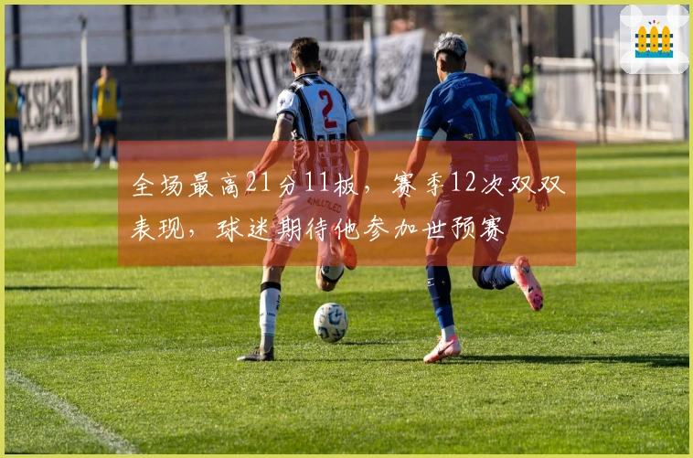 全场最高21分11板，赛季12次双双表现，球迷期待他参加世预赛