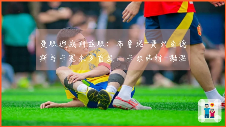 曼联迎战利兹联：布鲁诺-费尔南德斯与卡塞米罗首发，卡尔弗特-勒温和奥卡福尔出场