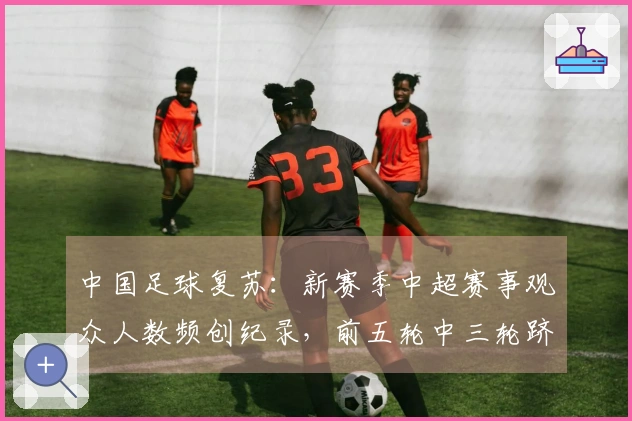 中国足球复苏：新赛季中超赛事观众人数频创纪录，前五轮中三轮跻身历史前六